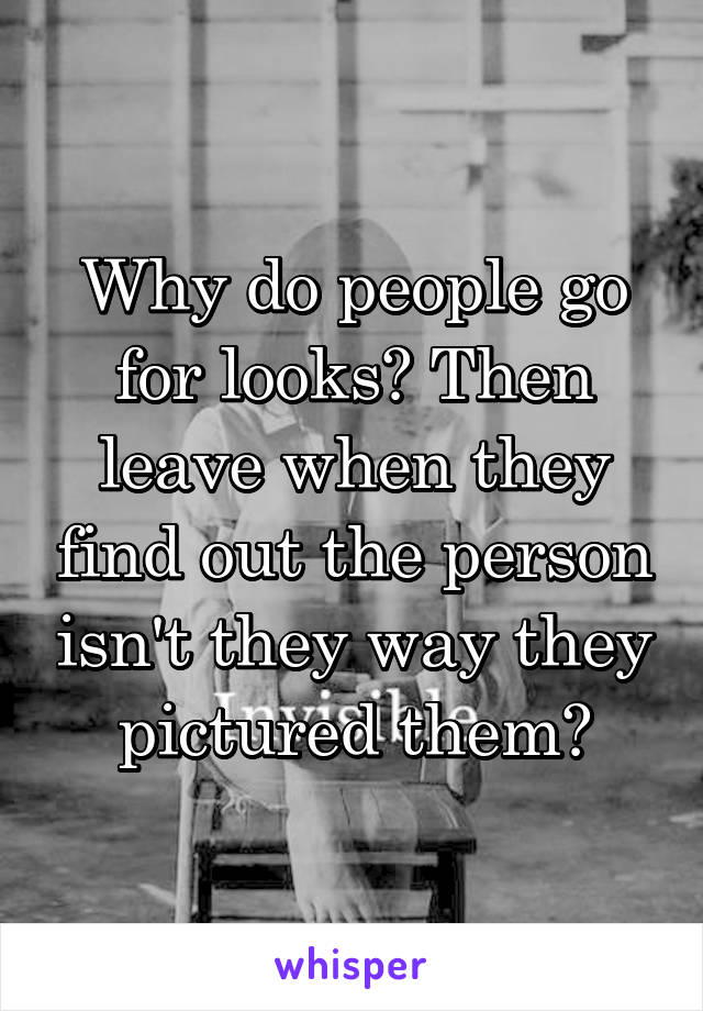Why do people go for looks? Then leave when they find out the person isn't they way they pictured them?