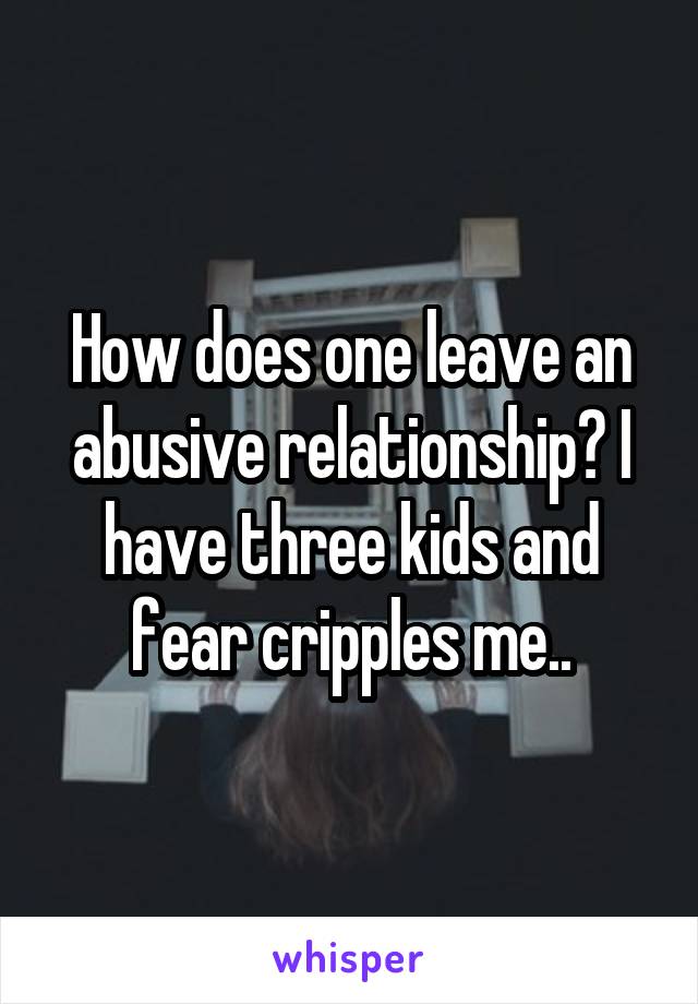 How does one leave an abusive relationship? I have three kids and fear cripples me..