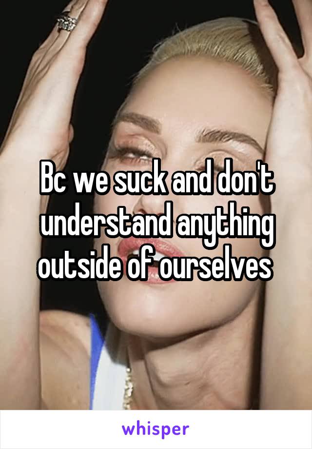 Bc we suck and don't understand anything outside of ourselves 