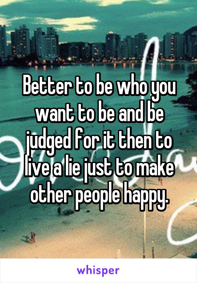 Better to be who you want to be and be judged for it then to live a lie just to make other people happy.