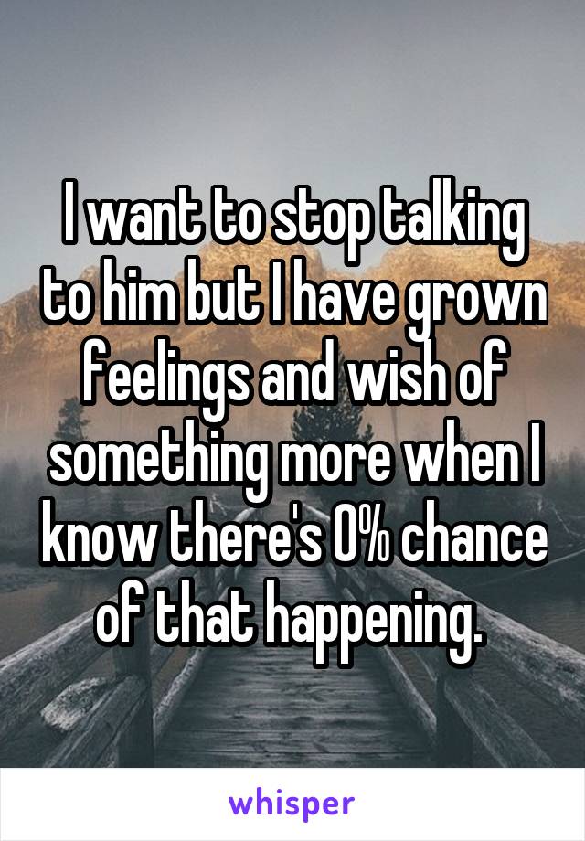 I want to stop talking to him but I have grown feelings and wish of something more when I know there's 0% chance of that happening. 