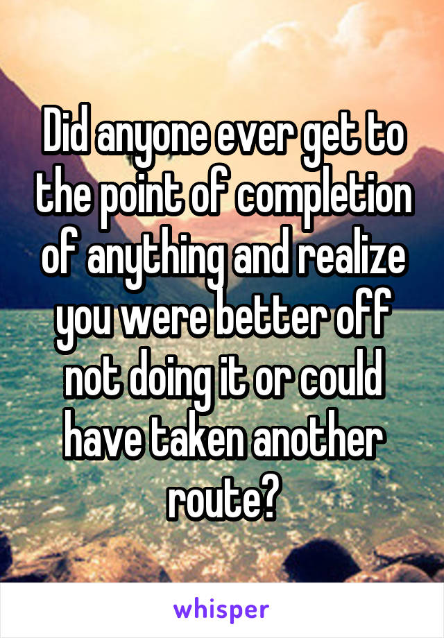 Did anyone ever get to the point of completion of anything and realize you were better off not doing it or could have taken another route?