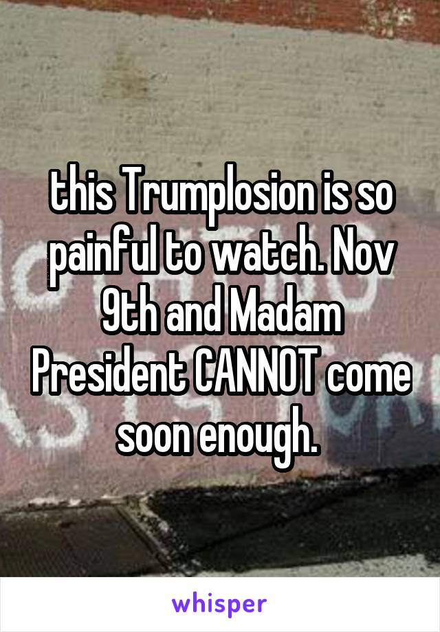 this Trumplosion is so painful to watch. Nov 9th and Madam President CANNOT come soon enough. 