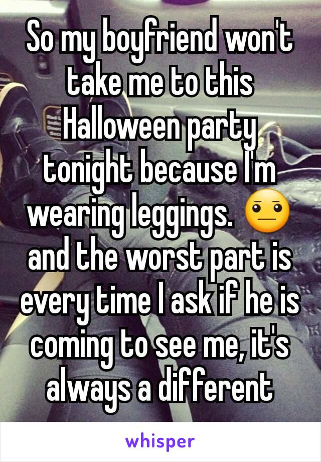 So my boyfriend won't take me to this Halloween party tonight because I'm wearing leggings. 😐 and the worst part is every time I ask if he is coming to see me, it's always a different excuse. 