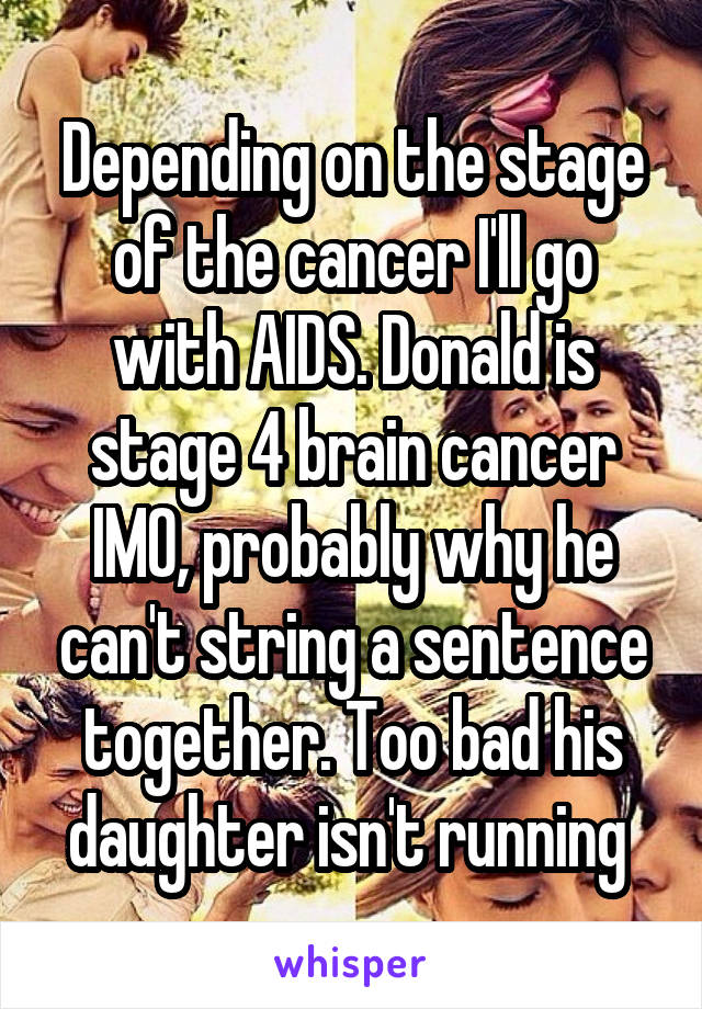 Depending on the stage of the cancer I'll go with AIDS. Donald is stage 4 brain cancer IMO, probably why he can't string a sentence together. Too bad his daughter isn't running 