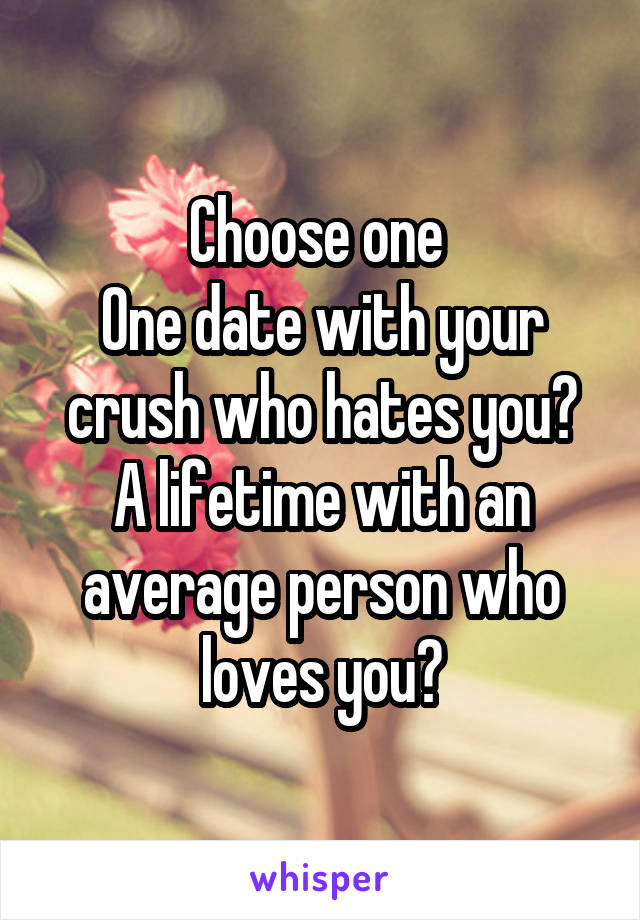 Choose one 
One date with your crush who hates you?
A lifetime with an average person who loves you?