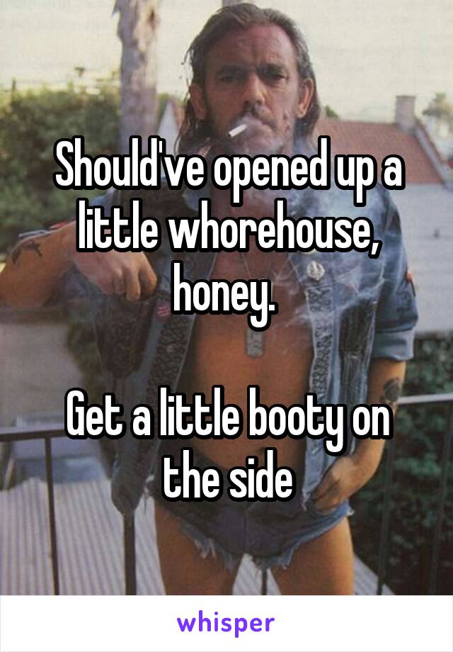 Should've opened up a little whorehouse, honey. 

Get a little booty on the side