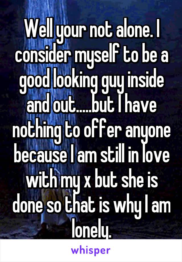 Well your not alone. I consider myself to be a good looking guy inside and out.....but I have nothing to offer anyone because I am still in love with my x but she is done so that is why I am lonely.
