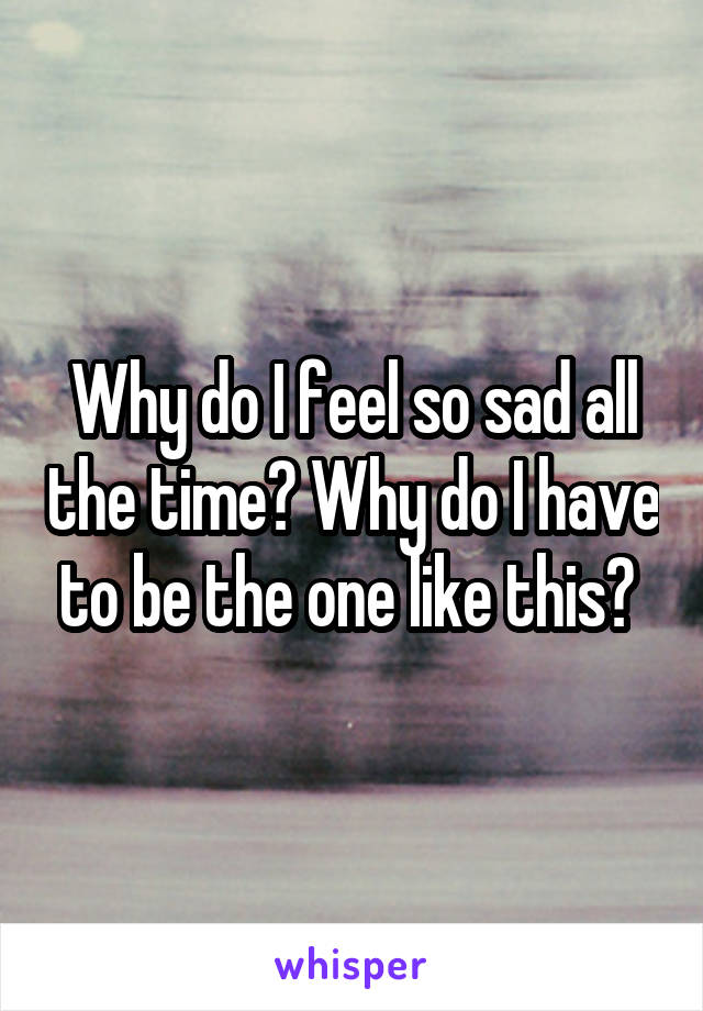 Why do I feel so sad all the time? Why do I have to be the one like this? 