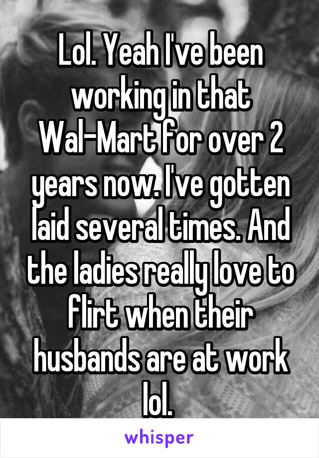Lol. Yeah I've been working in that Wal-Mart for over 2 years now. I've gotten laid several times. And the ladies really love to flirt when their husbands are at work lol. 