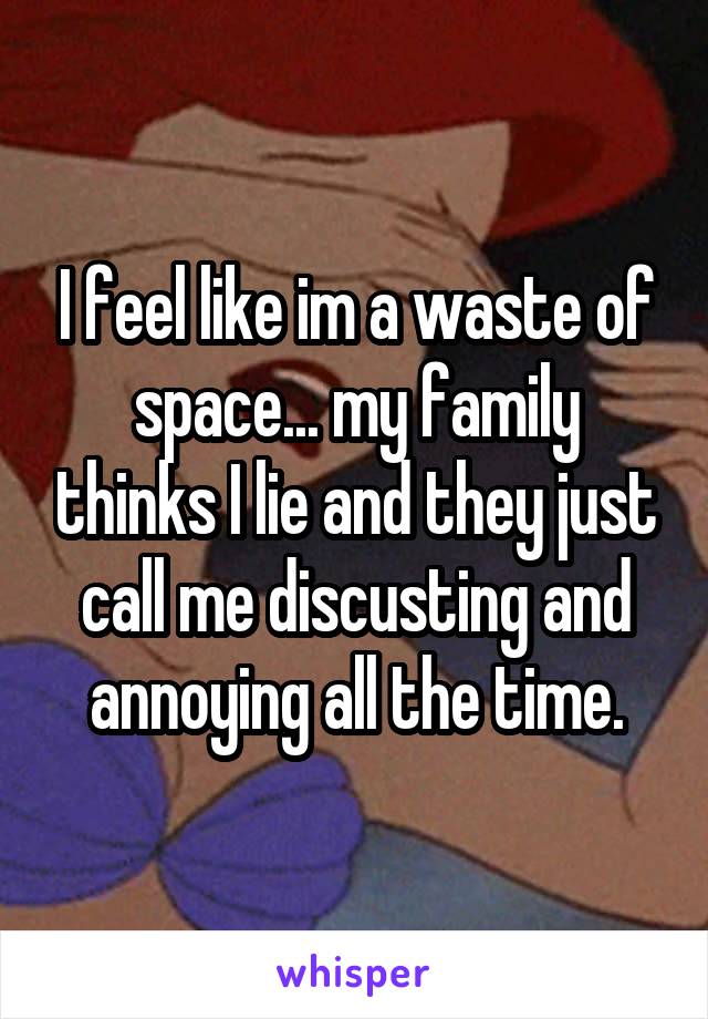 I feel like im a waste of space... my family thinks I lie and they just call me discusting and annoying all the time.