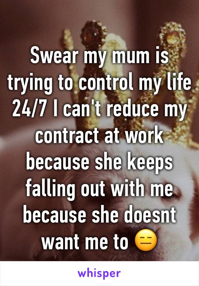 Swear my mum is trying to control my life 24/7 I can't reduce my contract at work because she keeps falling out with me because she doesnt want me to 😑