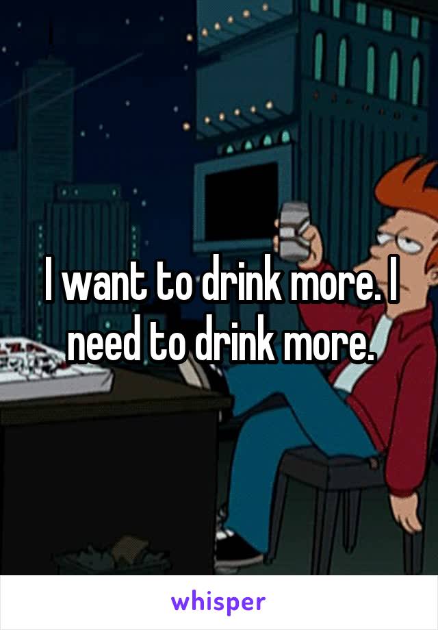 I want to drink more. I need to drink more.