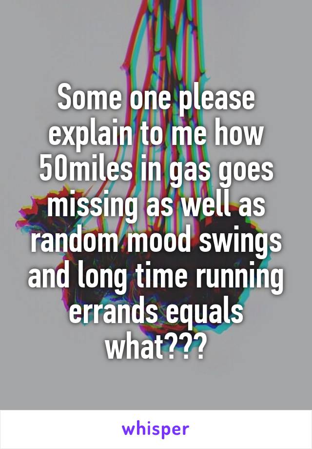 Some one please explain to me how 50miles in gas goes missing as well as random mood swings and long time running errands equals what???