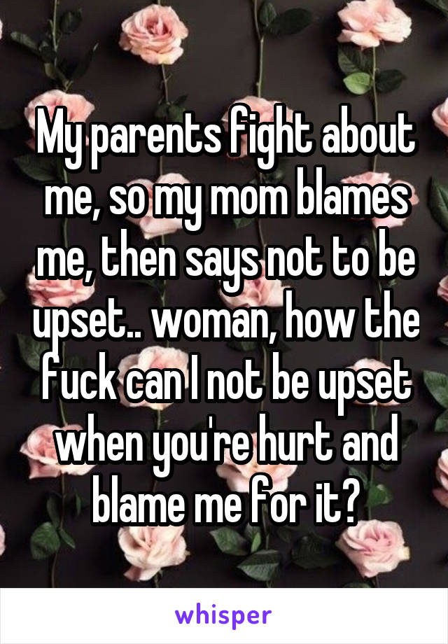 My parents fight about me, so my mom blames me, then says not to be upset.. woman, how the fuck can I not be upset when you're hurt and blame me for it?