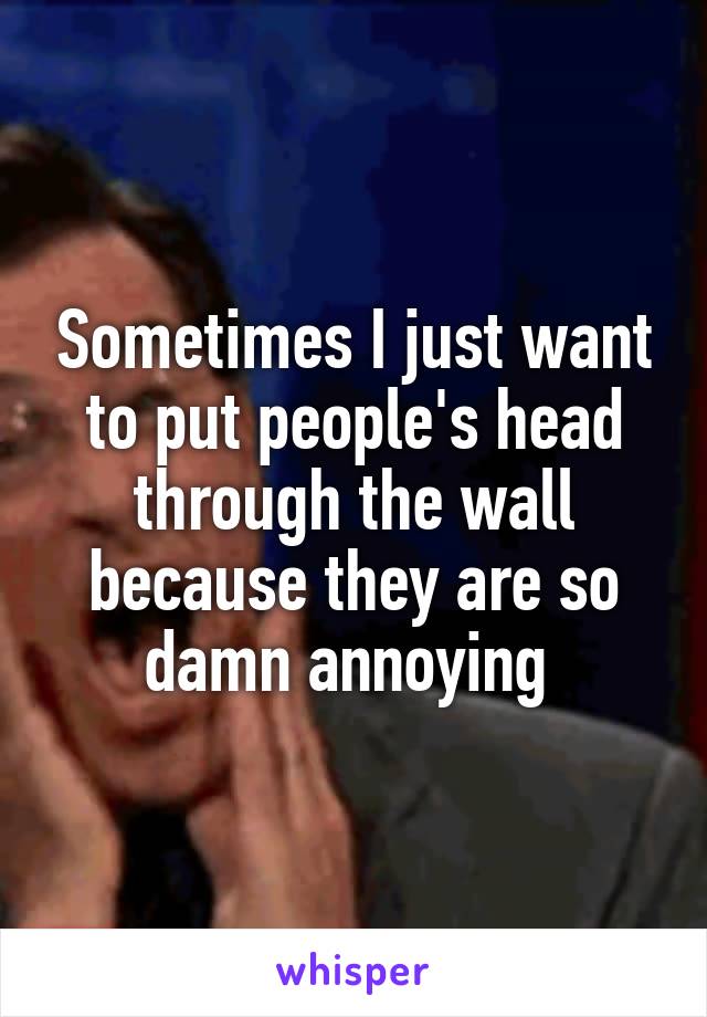Sometimes I just want to put people's head through the wall because they are so damn annoying 