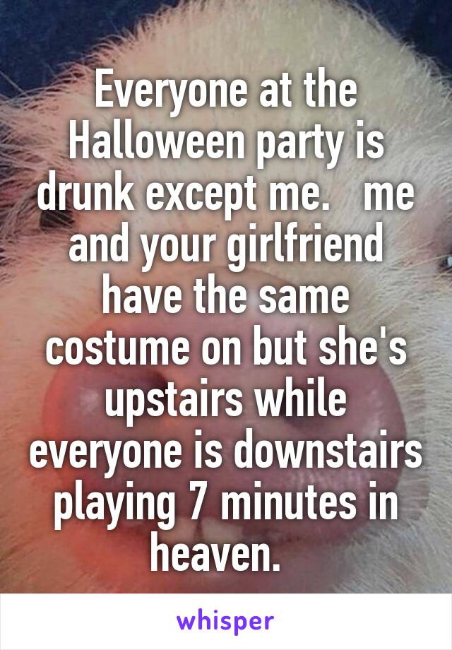 Everyone at the Halloween party is drunk except me.   me and your girlfriend have the same costume on but she's upstairs while everyone is downstairs playing 7 minutes in heaven.  
