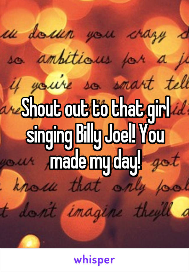 Shout out to that girl singing Billy Joel! You made my day!