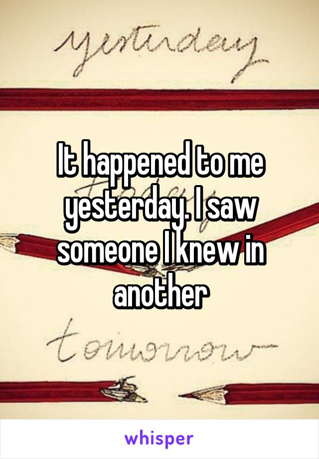 It happened to me yesterday. I saw someone I knew in another