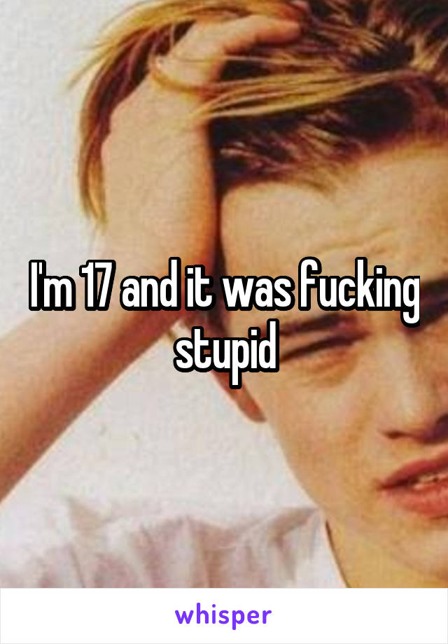I'm 17 and it was fucking stupid