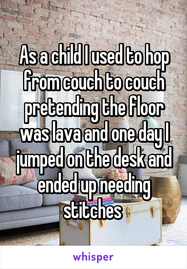 As a child I used to hop from couch to couch pretending the floor was lava and one day I jumped on the desk and ended up needing stitches 