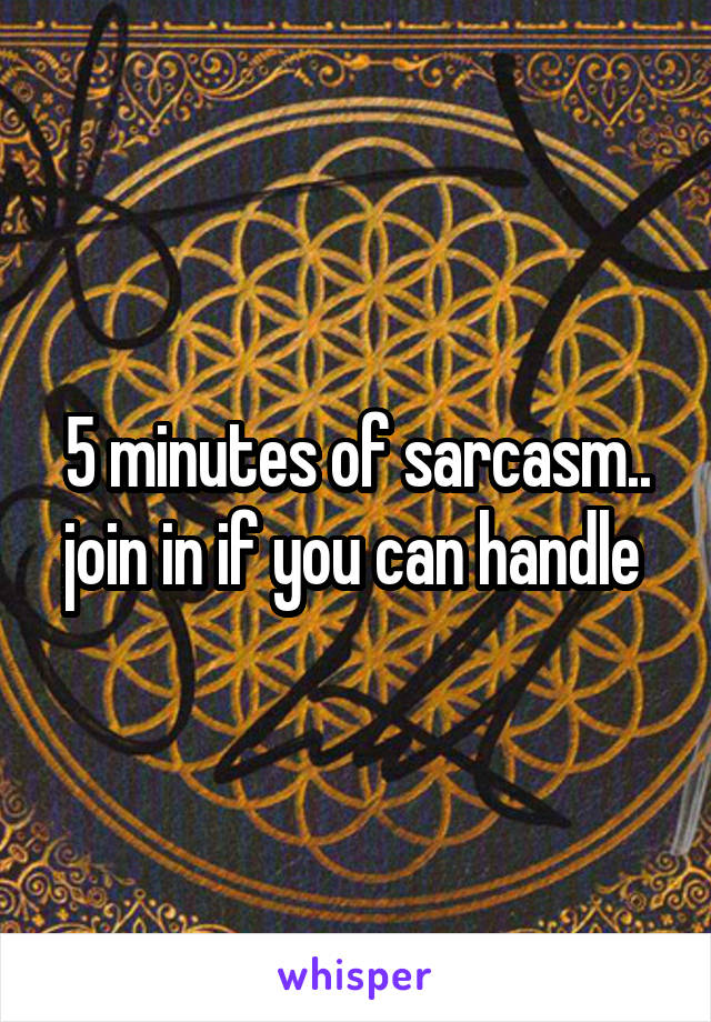 5 minutes of sarcasm.. join in if you can handle 