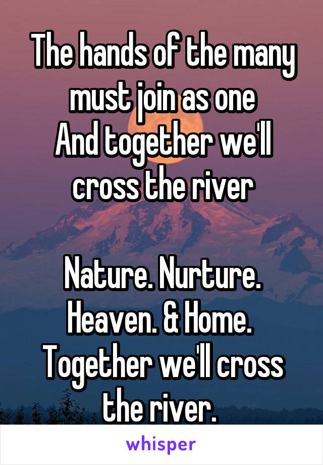 The hands of the many must join as one
And together we'll cross the river

Nature. Nurture. Heaven. & Home. 
Together we'll cross the river. 