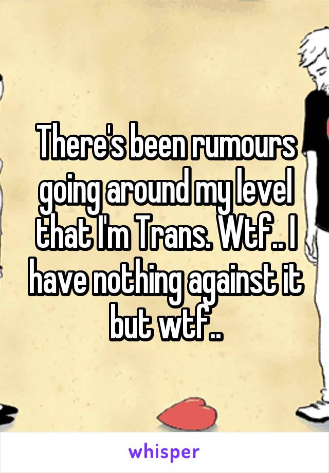 There's been rumours going around my level that I'm Trans. Wtf.. I have nothing against it but wtf..