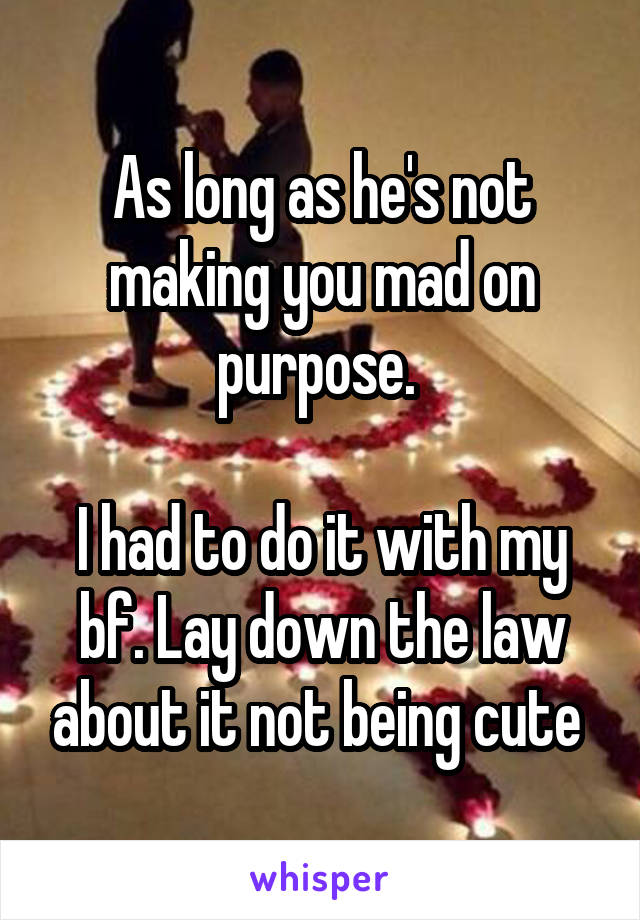 As long as he's not making you mad on purpose. 

I had to do it with my bf. Lay down the law about it not being cute 