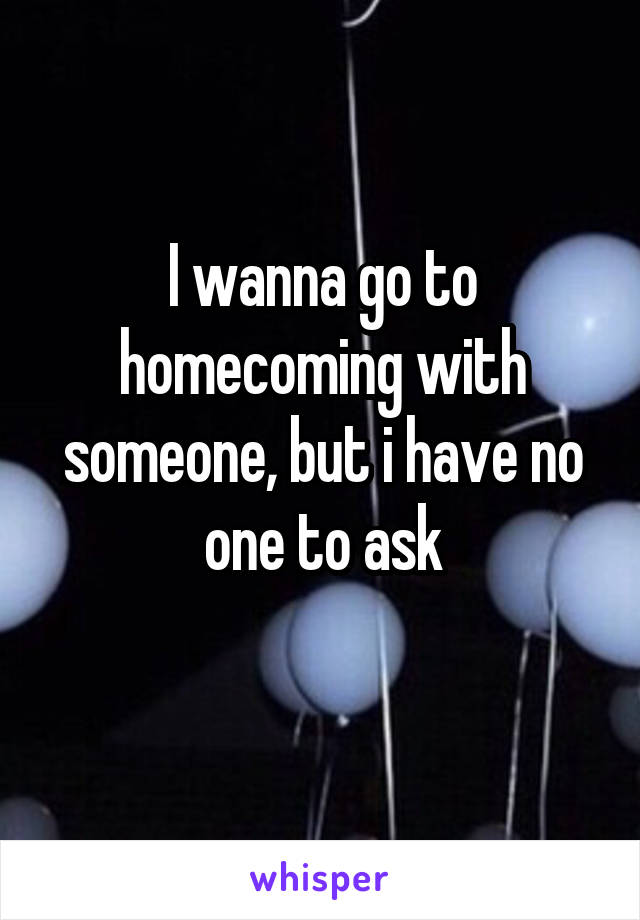 I wanna go to homecoming with someone, but i have no one to ask
