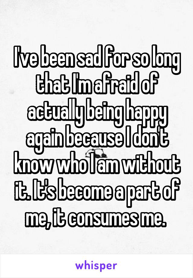 I've been sad for so long that I'm afraid of actually being happy again because I don't know who I am without it. It's become a part of me, it consumes me. 