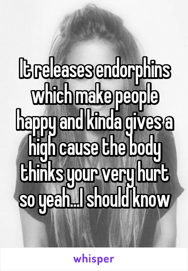 It releases endorphins which make people happy and kinda gives a high cause the body thinks your very hurt so yeah...I should know