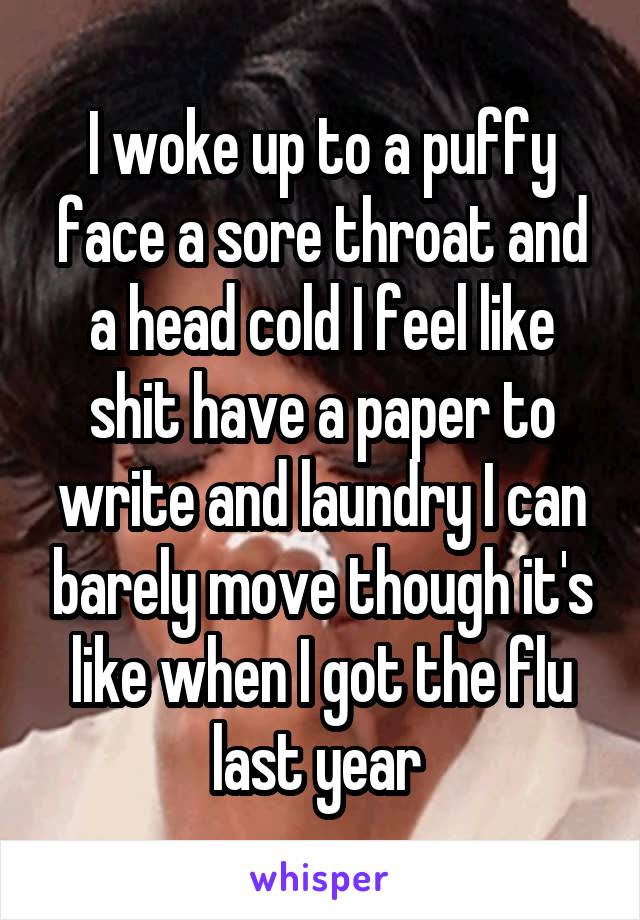 I woke up to a puffy face a sore throat and a head cold I feel like shit have a paper to write and laundry I can barely move though it's like when I got the flu last year 