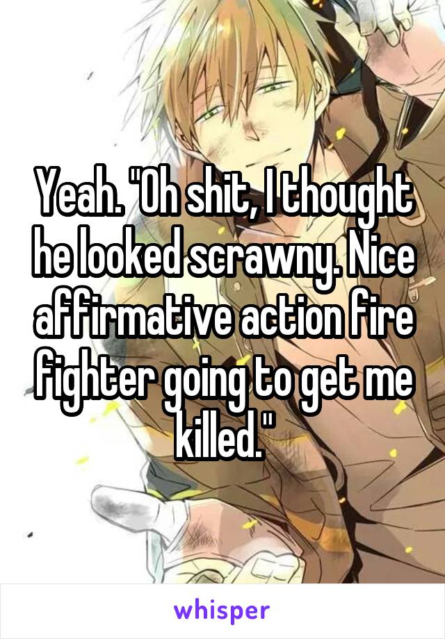 Yeah. "Oh shit, I thought he looked scrawny. Nice affirmative action fire fighter going to get me killed."