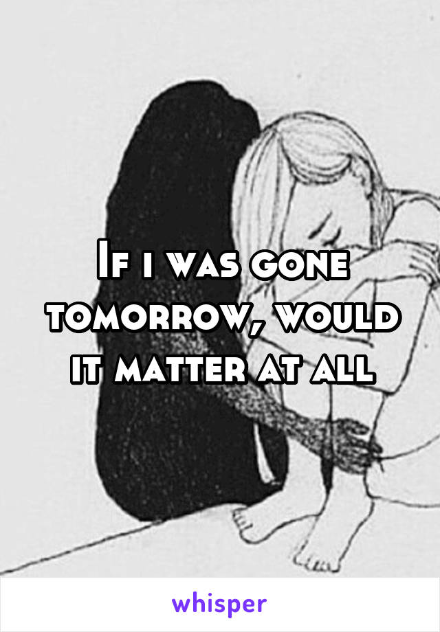 If i was gone tomorrow, would it matter at all
