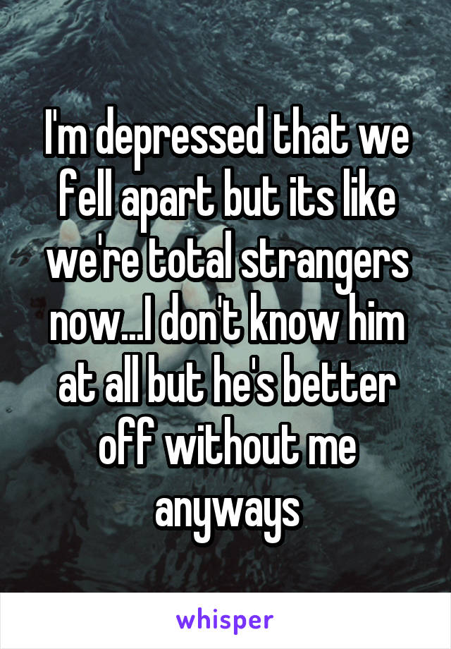 I'm depressed that we fell apart but its like we're total strangers now...I don't know him at all but he's better off without me anyways