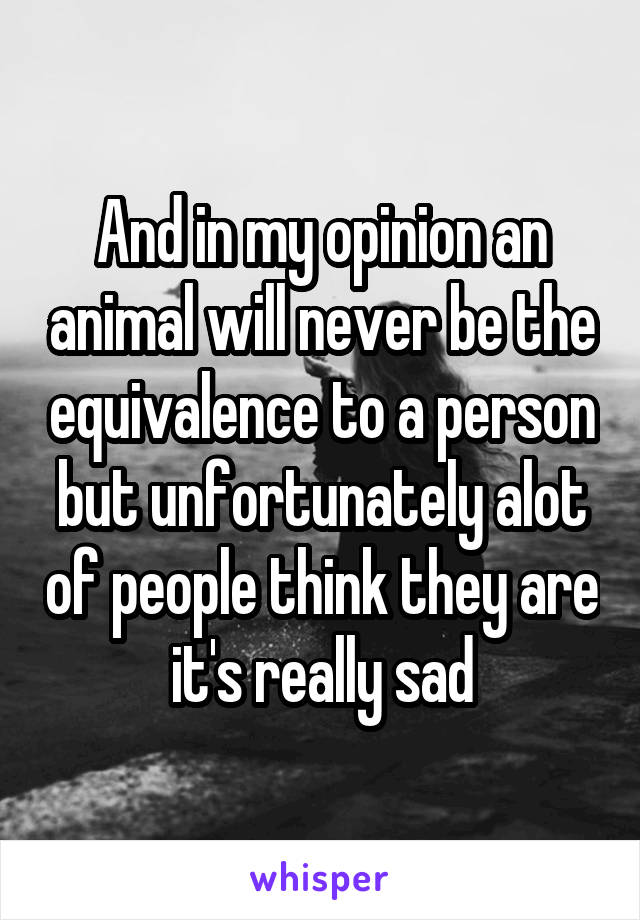 And in my opinion an animal will never be the equivalence to a person but unfortunately alot of people think they are it's really sad