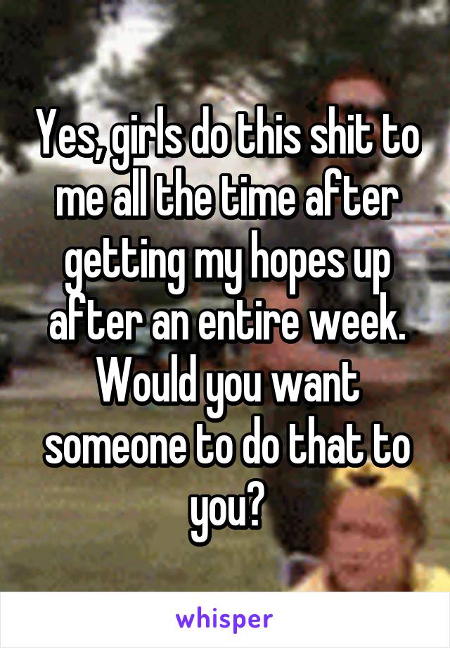 Yes, girls do this shit to me all the time after getting my hopes up after an entire week. Would you want someone to do that to you?