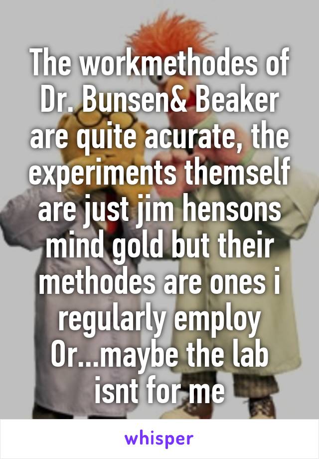 The workmethodes of Dr. Bunsen& Beaker are quite acurate, the experiments themself are just jim hensons mind gold but their methodes are ones i regularly employ
Or...maybe the lab isnt for me