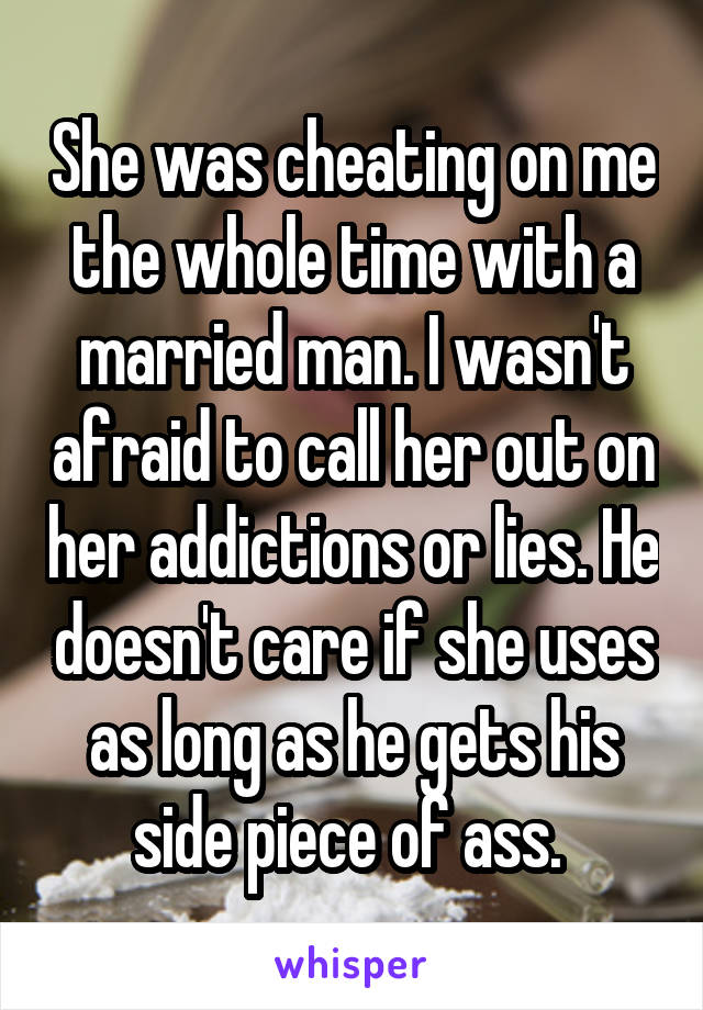 She was cheating on me the whole time with a married man. I wasn't afraid to call her out on her addictions or lies. He doesn't care if she uses as long as he gets his side piece of ass. 