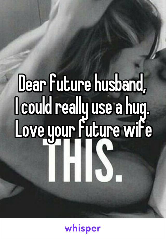 Dear future husband, 
I could really use a hug. 
Love your future wife 