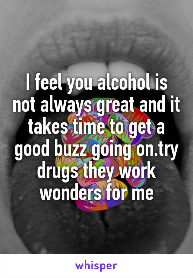 I feel you alcohol is not always great and it takes time to get a good buzz going on.try drugs they work wonders for me
