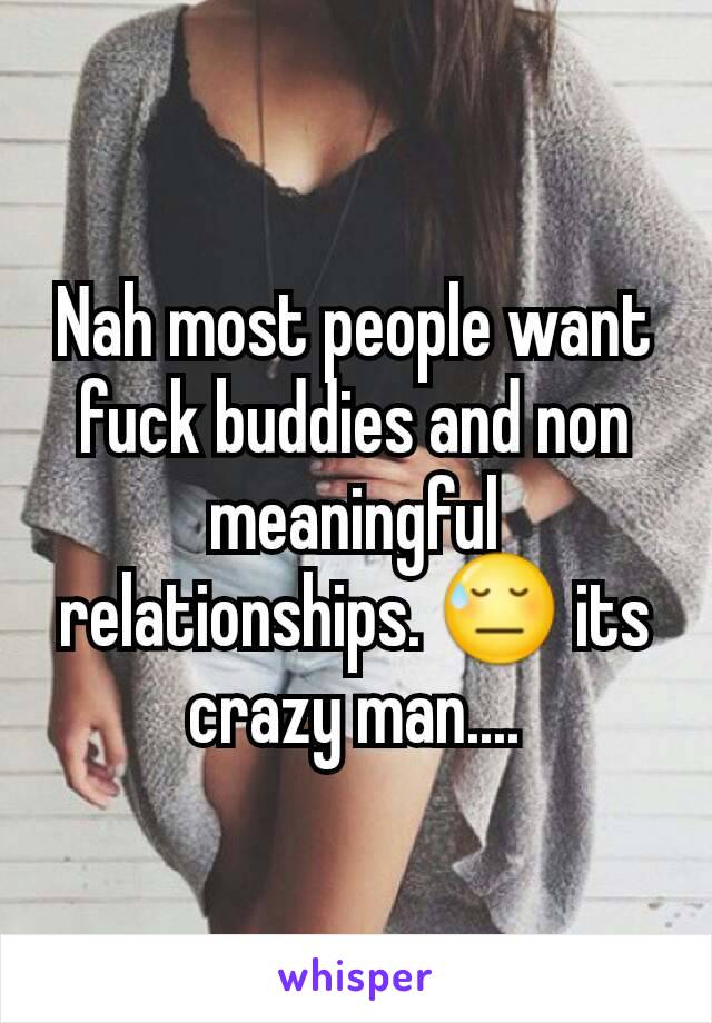 Nah most people want fuck buddies and non meaningful relationships. 😓 its crazy man....