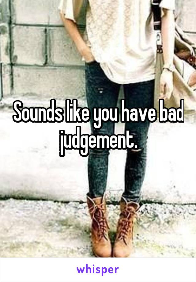 Sounds like you have bad judgement.
