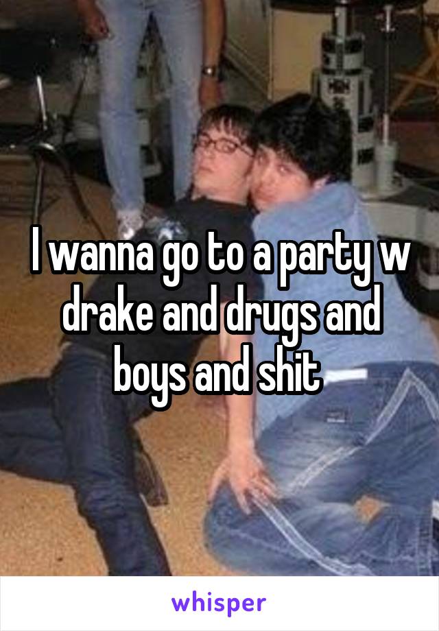 I wanna go to a party w drake and drugs and boys and shit 