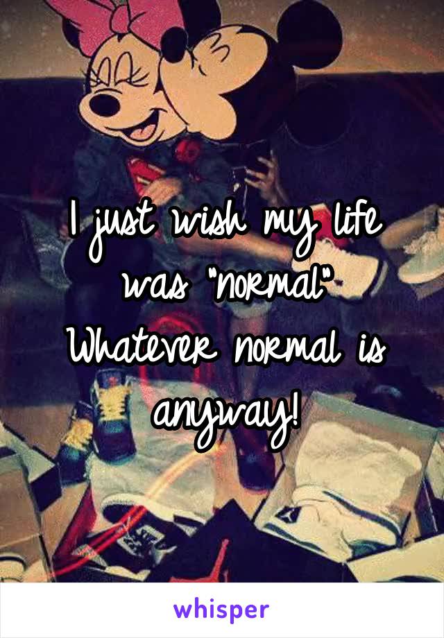 I just wish my life was "normal"
Whatever normal is anyway!