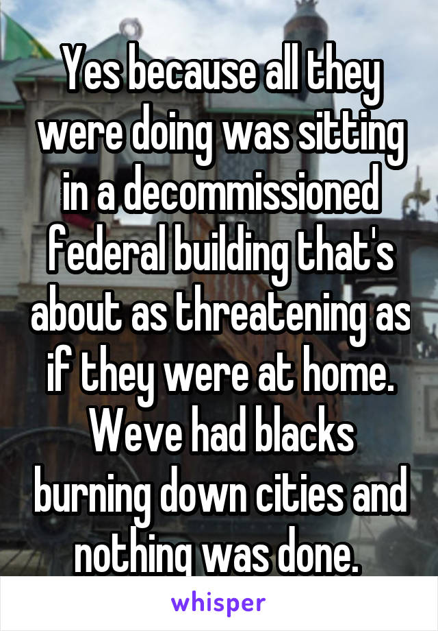Yes because all they were doing was sitting in a decommissioned federal building that's about as threatening as if they were at home. Weve had blacks burning down cities and nothing was done. 