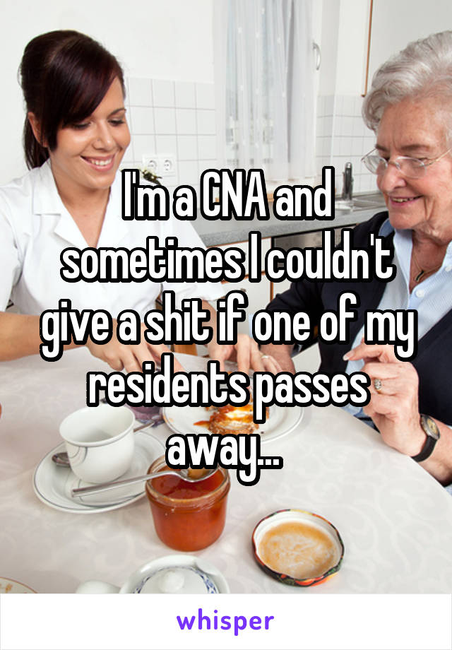 I'm a CNA and sometimes I couldn't give a shit if one of my residents passes away... 