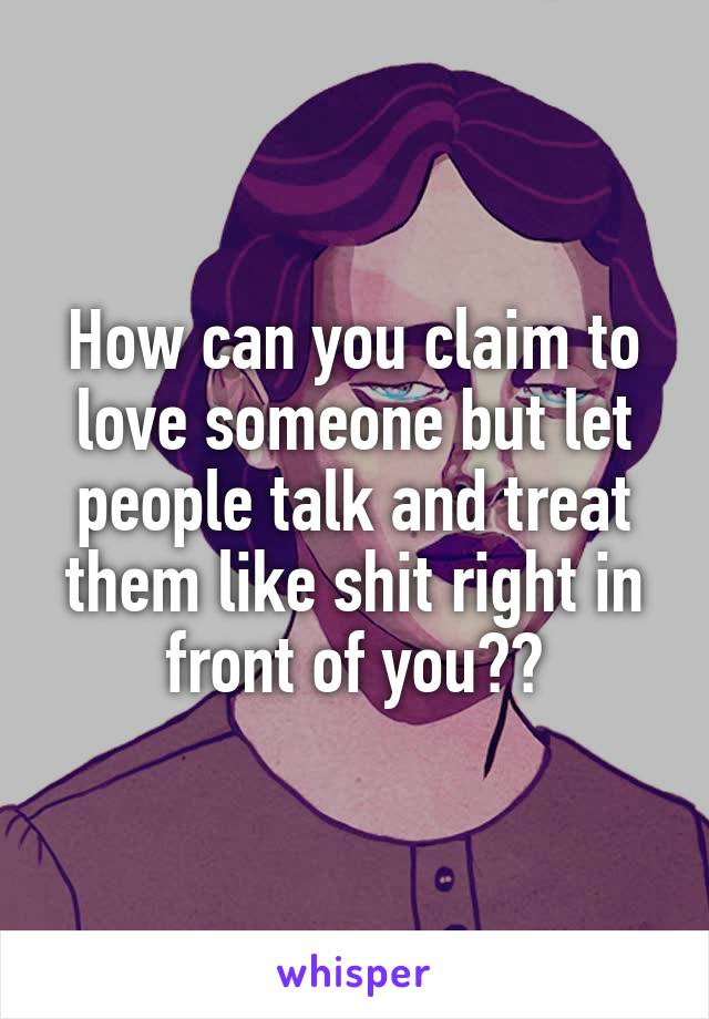 How can you claim to love someone but let people talk and treat them like shit right in front of you??