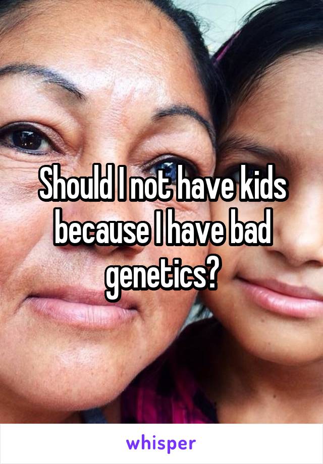 Should I not have kids because I have bad genetics?